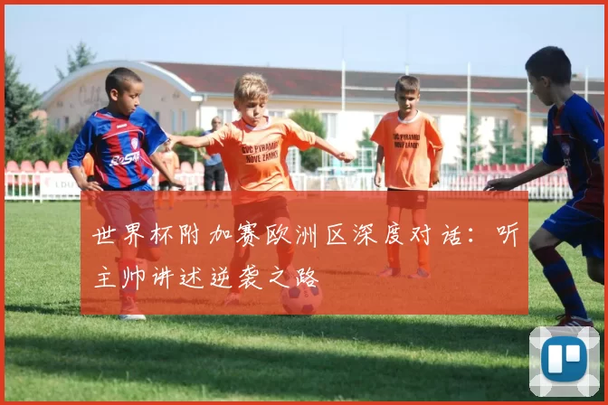 世界杯附加赛欧洲区深度对话：听主帅讲述逆袭之路