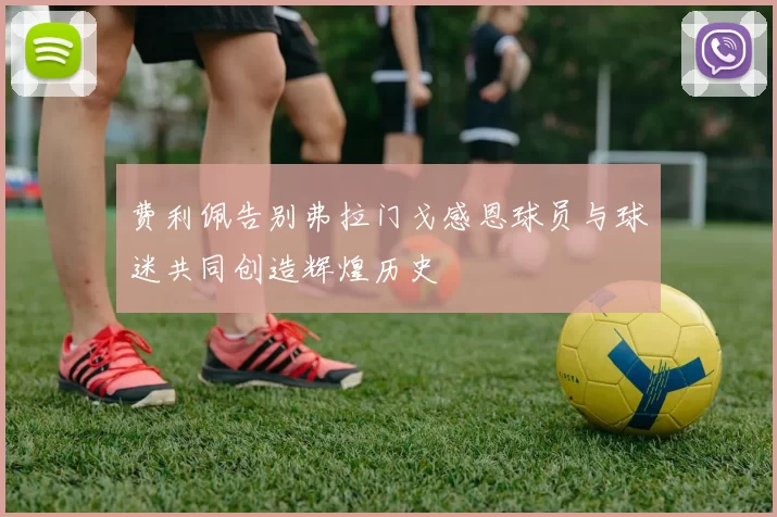 费利佩告别弗拉门戈感恩球员与球迷共同创造辉煌历史