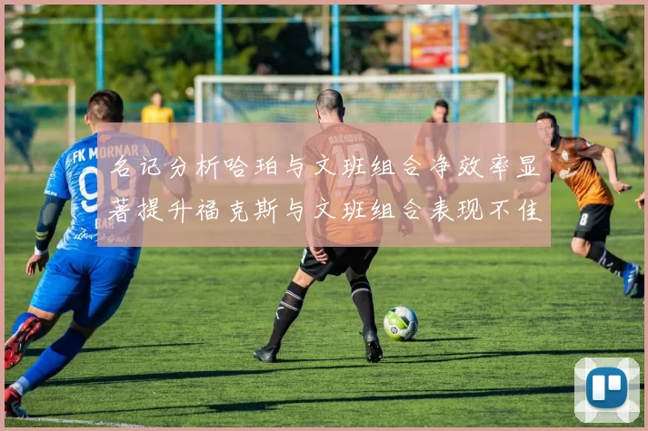 名记分析哈珀与文班组合净效率显著提升福克斯与文班组合表现不佳差距明显