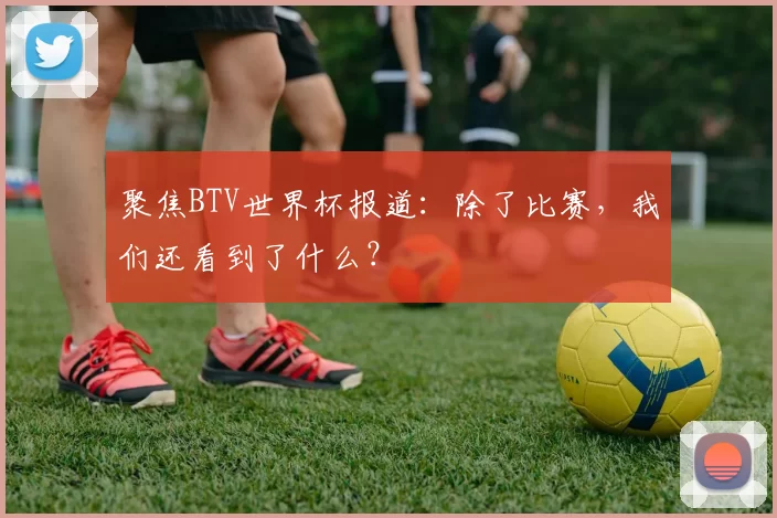 聚焦BTV世界杯报道：除了比赛，我们还看到了什么？