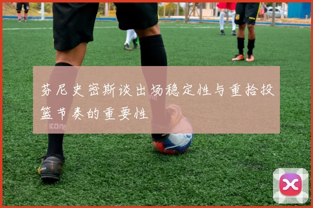 芬尼史密斯谈出场稳定性与重拾投篮节奏的重要性