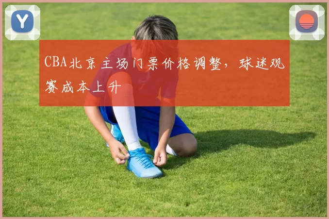 CBA北京主场门票价格调整,球迷观赛成本上升
