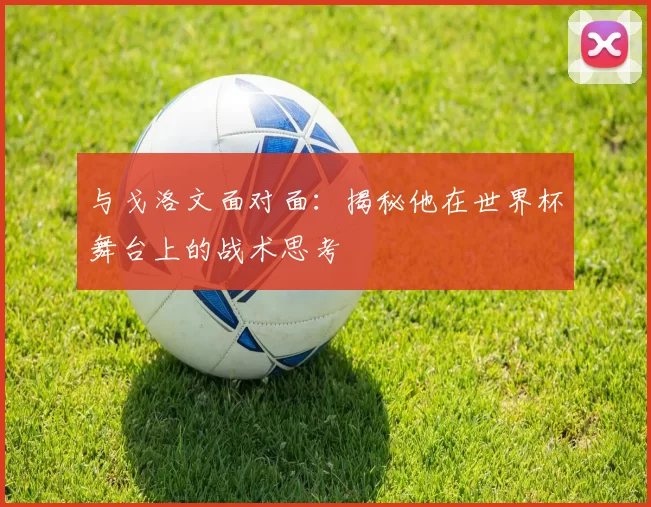 与戈洛文面对面：揭秘他在世界杯舞台上的战术思考