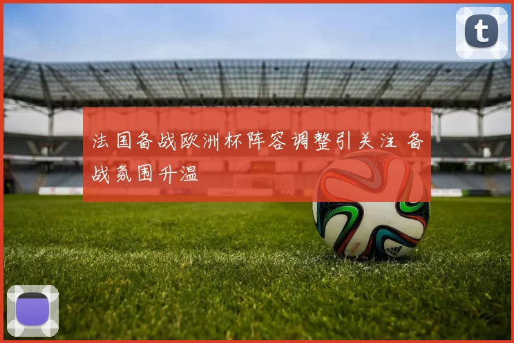 法国备战欧洲杯阵容调整引关注 备战氛围升温