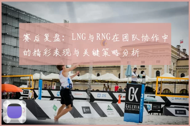 赛后复盘：LNG与RNG在团队协作中的精彩表现与关键策略分析