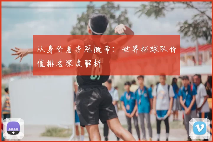 从身价看夺冠概率：世界杯球队价值排名深度解析
