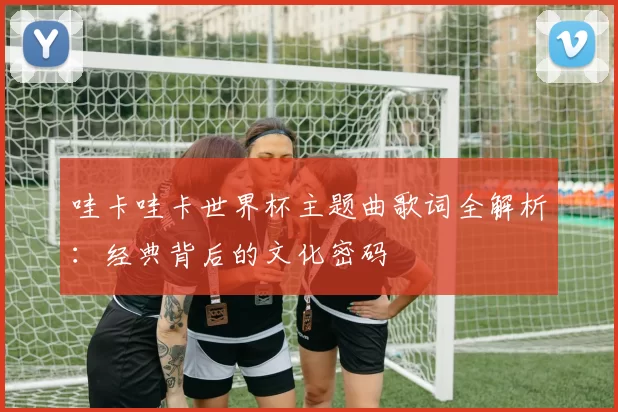 哇卡哇卡世界杯主题曲歌词全解析：经典背后的文化密码