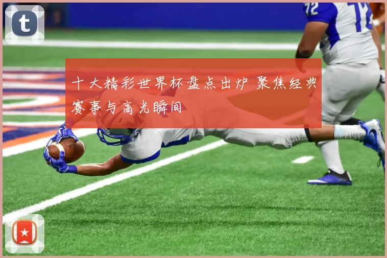 十大精彩世界杯盘点出炉 聚焦经典赛事与高光瞬间
