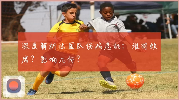 深度解析法国队伤病危机：谁将缺席？影响几何？