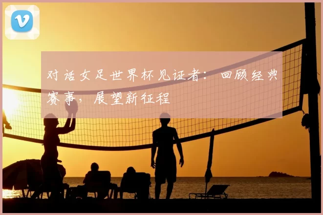 对话女足世界杯见证者：回顾经典赛事，展望新征程