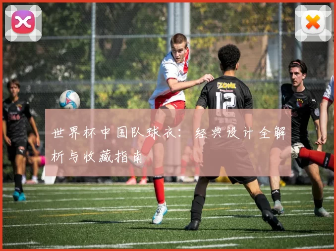 世界杯中国队球衣:经典设计全解析与收藏指南