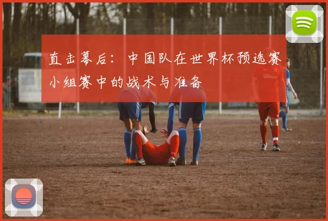 直击幕后：中国队在世界杯预选赛小组赛中的战术与准备