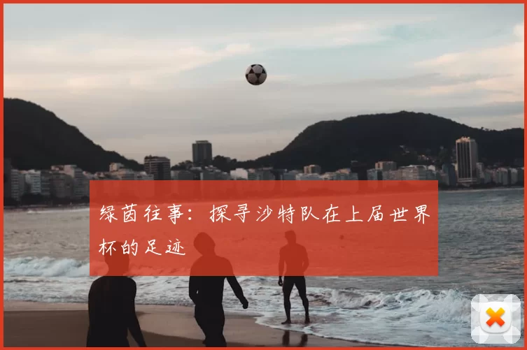 绿茵往事：探寻沙特队在上届世界杯的足迹