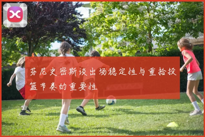 芬尼史密斯谈出场稳定性与重拾投篮节奏的重要性