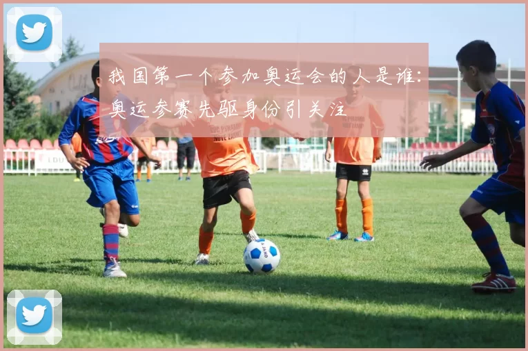 我国第一个参加奥运会的人是谁：奥运参赛先驱身份引关注