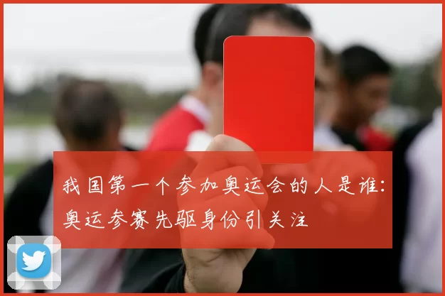 我国第一个参加奥运会的人是谁：奥运参赛先驱身份引关注
