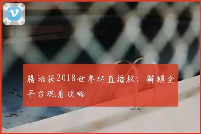 腾讯获2018世界杯直播权：解锁全平台观看攻略