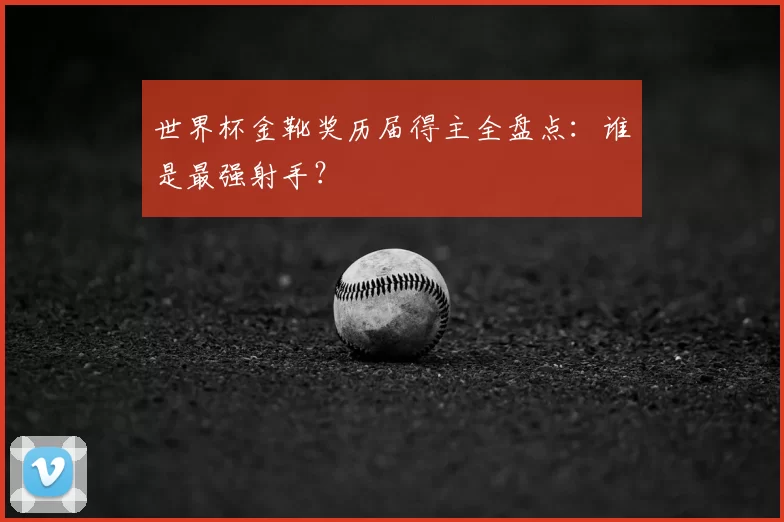 世界杯金靴奖历届得主全盘点：谁是最强射手？