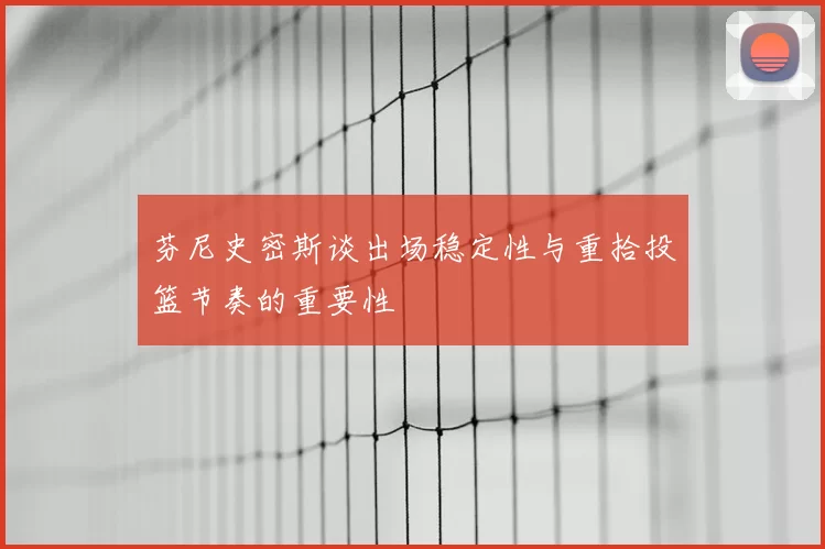 芬尼史密斯谈出场稳定性与重拾投篮节奏的重要性