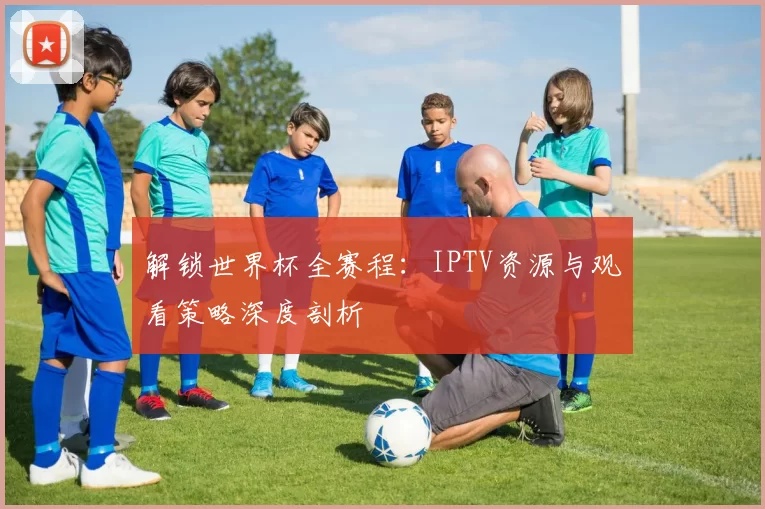 解锁世界杯全赛程：IPTV资源与观看策略深度剖析