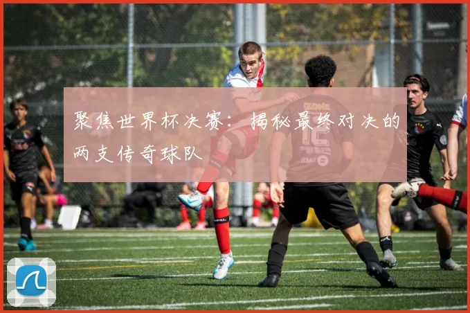 聚焦世界杯决赛:揭秘最终对决的两支传奇球队