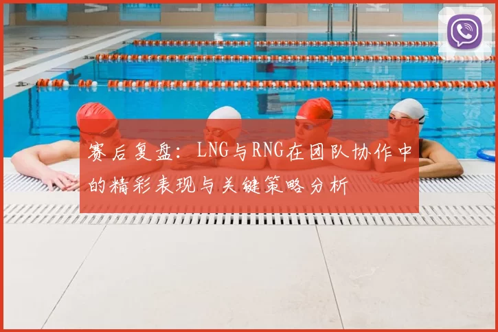 赛后复盘：LNG与RNG在团队协作中的精彩表现与关键策略分析