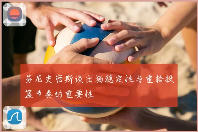 芬尼史密斯谈出场稳定性与重拾投篮节奏的重要性