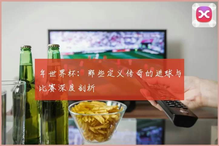 年世界杯：那些定义传奇的进球与比赛深度剖析
