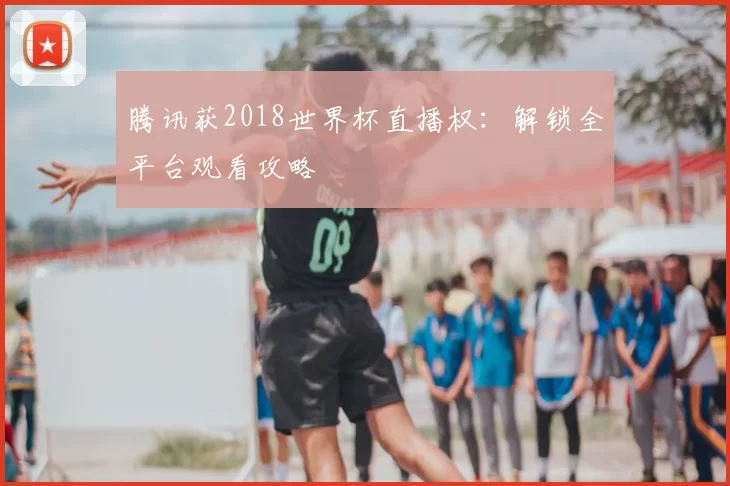 腾讯获2018世界杯直播权:解锁全平台观看攻略