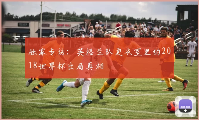 独家专访：英格兰队更衣室里的2018世界杯出局真相