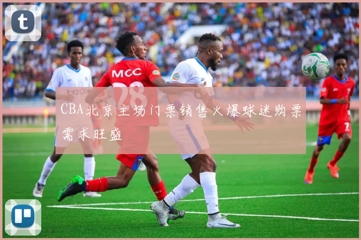 CBA北京主场门票销售火爆球迷购票需求旺盛
