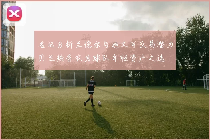 名记分析兰德尔与迪文可交易潜力贝兰热香农为球队年轻资产之选