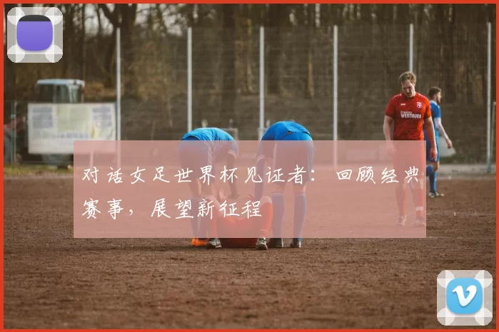 对话女足世界杯见证者：回顾经典赛事，展望新征程