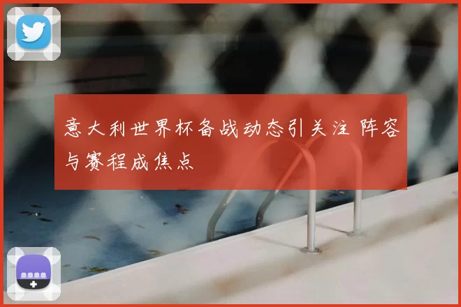 意大利世界杯备战动态引关注 阵容与赛程成焦点