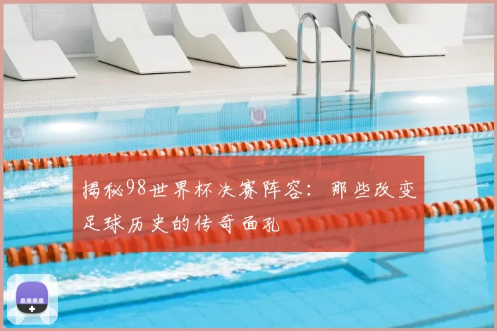 揭秘98世界杯决赛阵容：那些改变足球历史的传奇面孔