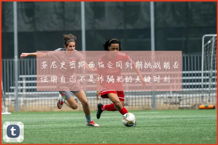 芬尼史密斯面临合同到期挑战能否证明自己不是诈骗犯的关键时刻