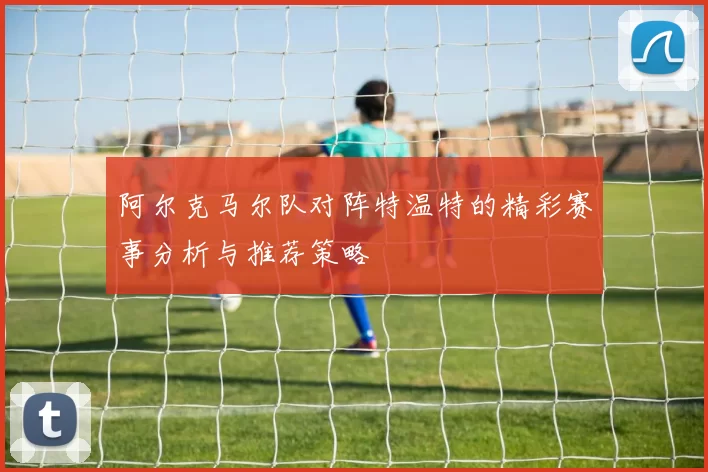 阿尔克马尔队对阵特温特的精彩赛事分析与推荐策略