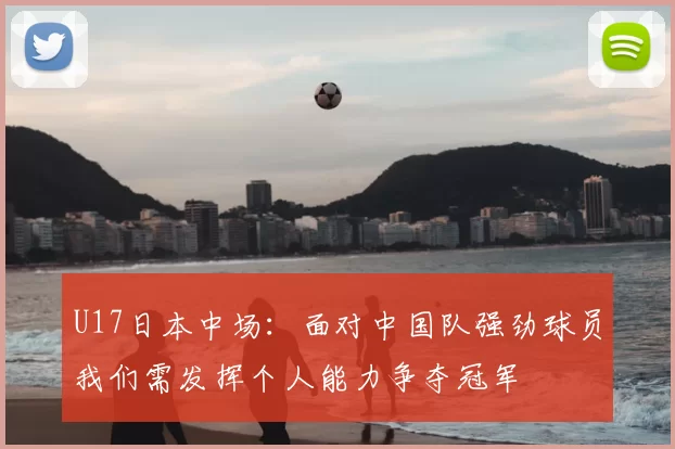 U17日本中场：面对中国队强劲球员我们需发挥个人能力争夺冠军