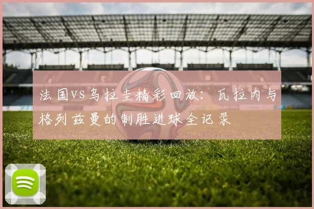 法国vs乌拉圭精彩回放：瓦拉内与格列兹曼的制胜进球全记录