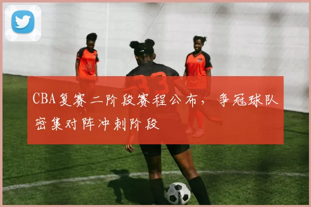 CBA复赛二阶段赛程公布，争冠球队密集对阵冲刺阶段