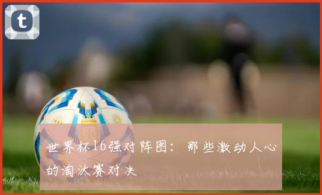 世界杯16强对阵图：那些激动人心的淘汰赛对决