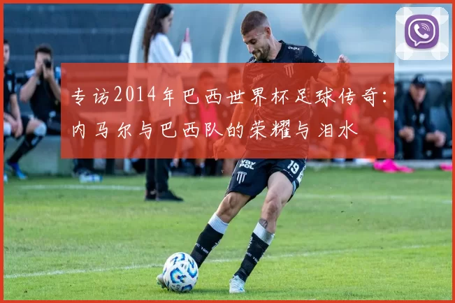 专访2014年巴西世界杯足球传奇:内马尔与巴西队的荣耀与泪水