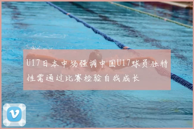 U17日本中场强调中国U17球员独特性需通过比赛检验自我成长