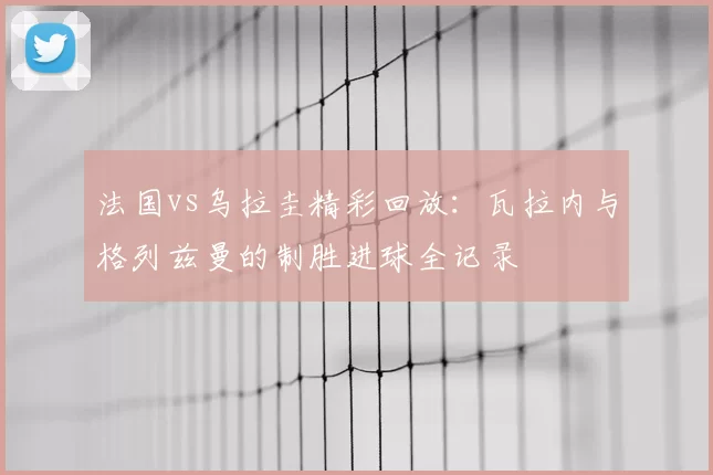 法国vs乌拉圭精彩回放：瓦拉内与格列兹曼的制胜进球全记录