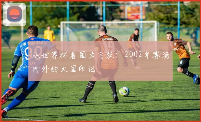从世界杯看国力飞跃：2002年赛场内外的大国印记