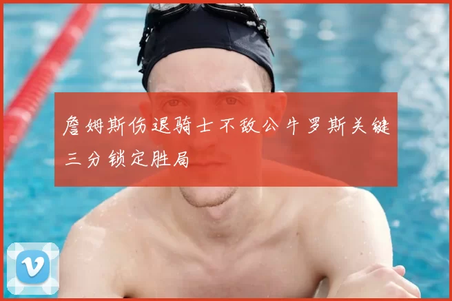 詹姆斯伤退骑士不敌公牛罗斯关键三分锁定胜局
