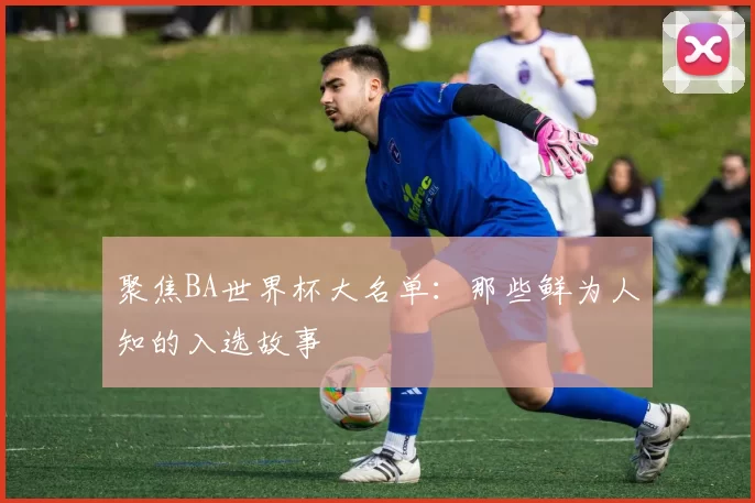 聚焦BA世界杯大名单:那些鲜为人知的入选故事