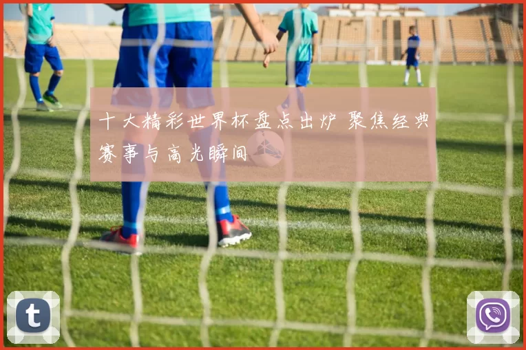 十大精彩世界杯盘点出炉 聚焦经典赛事与高光瞬间
